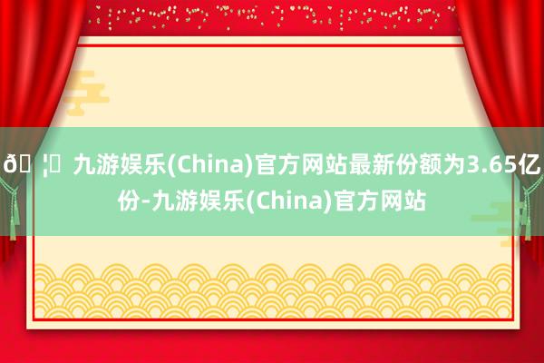 🦄九游娱乐(China)官方网站最新份额为3.65亿份-九游娱乐(China)官方网站