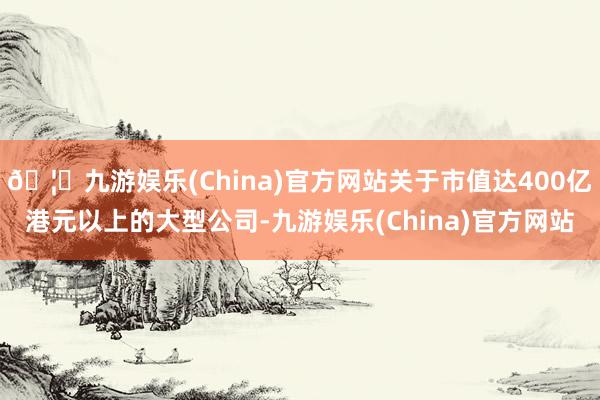🦄九游娱乐(China)官方网站关于市值达400亿港元以上的大型公司-九游娱乐(China)官方网站