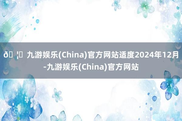 🦄九游娱乐(China)官方网站适度2024年12月-九游娱乐(China)官方网站