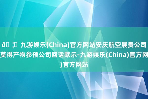 🦄九游娱乐(China)官方网站安庆航空展贵公司有莫得产物参预公司回话默示-九游娱乐(China)官方网站