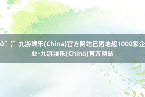 🦄九游娱乐(China)官方网站已落地超1000家企业-九游娱乐(China)官方网站