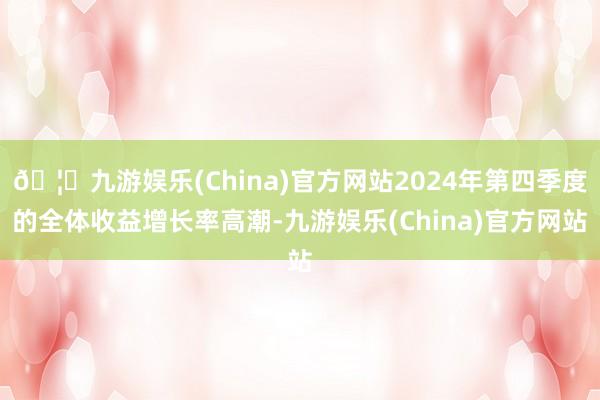 🦄九游娱乐(China)官方网站2024年第四季度的全体收益增长率高潮-九游娱乐(China)官方网站