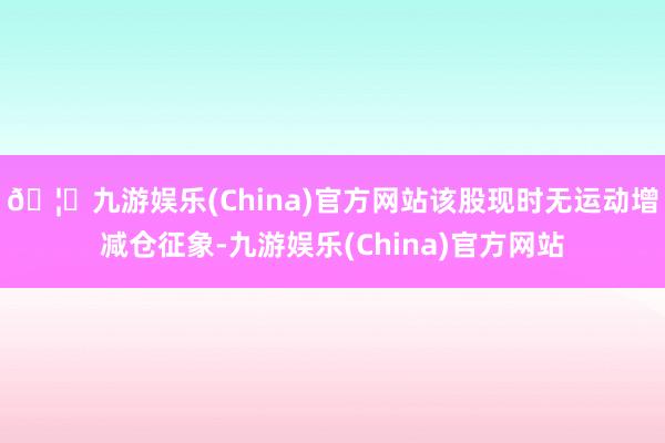 🦄九游娱乐(China)官方网站该股现时无运动增减仓征象-九游娱乐(China)官方网站