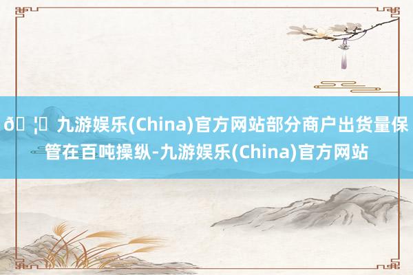 🦄九游娱乐(China)官方网站部分商户出货量保管在百吨操纵-九游娱乐(China)官方网站