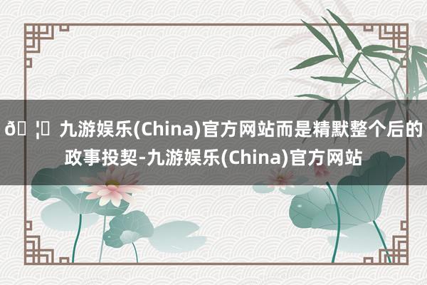 🦄九游娱乐(China)官方网站而是精默整个后的政事投契-九游娱乐(China)官方网站