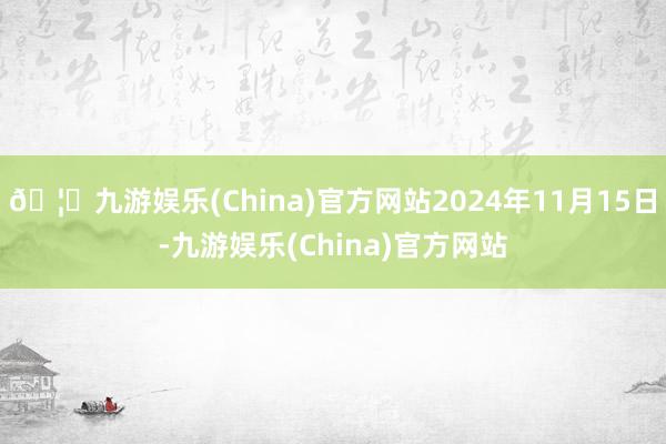 🦄九游娱乐(China)官方网站2024年11月15日-九游娱乐(China)官方网站