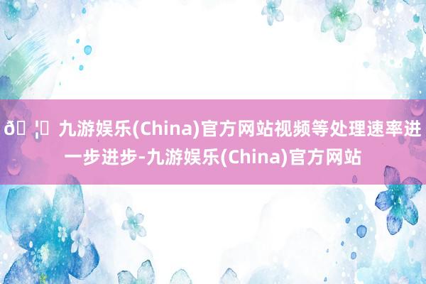 🦄九游娱乐(China)官方网站视频等处理速率进一步进步-九游娱乐(China)官方网站