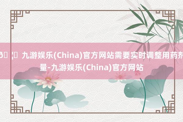 🦄九游娱乐(China)官方网站需要实时调整用药剂量-九游娱乐(China)官方网站