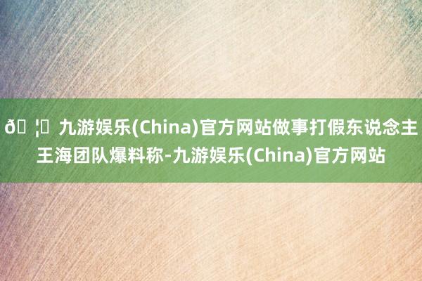 🦄九游娱乐(China)官方网站做事打假东说念主王海团队爆料称-九游娱乐(China)官方网站