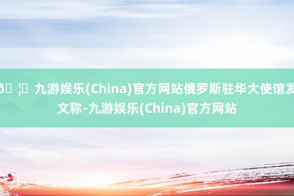 🦄九游娱乐(China)官方网站俄罗斯驻华大使馆发文称-九游娱乐(China)官方网站