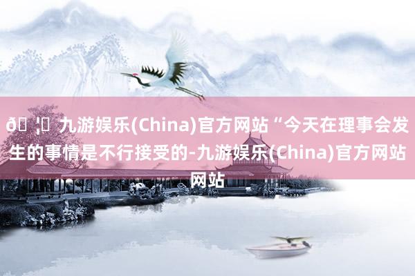 🦄九游娱乐(China)官方网站“今天在理事会发生的事情是不行接受的-九游娱乐(China)官方网站