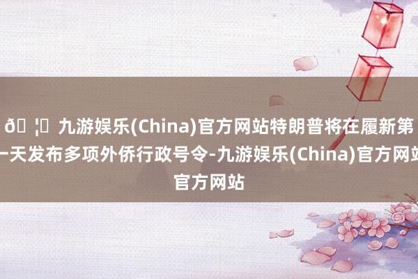 🦄九游娱乐(China)官方网站特朗普将在履新第一天发布多项外侨行政号令-九游娱乐(China)官方网站