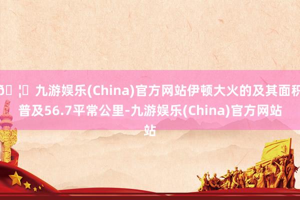 🦄九游娱乐(China)官方网站伊顿大火的及其面积普及56.7平常公里-九游娱乐(China)官方网站