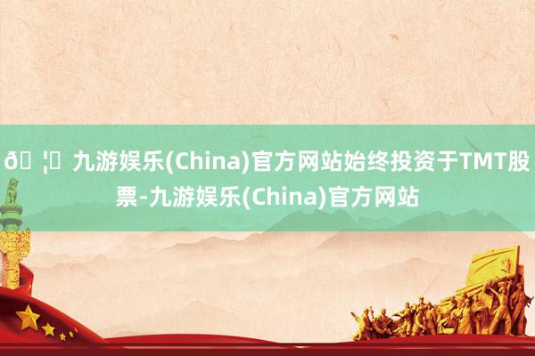 🦄九游娱乐(China)官方网站始终投资于TMT股票-九游娱乐(China)官方网站