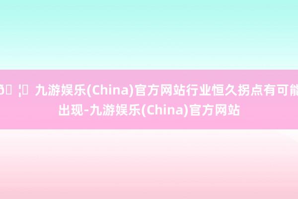 🦄九游娱乐(China)官方网站行业恒久拐点有可能出现-九游娱乐(China)官方网站