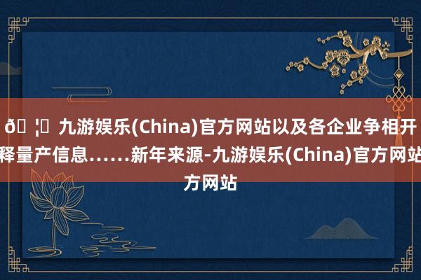 🦄九游娱乐(China)官方网站以及各企业争相开释量产信息……新年来源-九游娱乐(China)官方网站