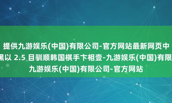 提供九游娱乐(中国)有限公司-官方网站最新网页中国棋手柯洁捏黑以 2.5 目驯顺韩国棋手卞相壹-九游娱乐(中国)有限公司-官方网站