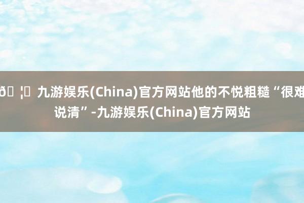🦄九游娱乐(China)官方网站他的不悦粗糙“很难说清”-九游娱乐(China)官方网站