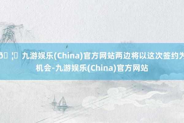 🦄九游娱乐(China)官方网站两边将以这次签约为机会-九游娱乐(China)官方网站