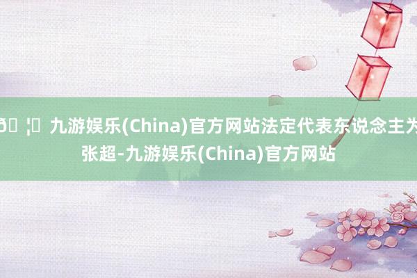 🦄九游娱乐(China)官方网站法定代表东说念主为张超-九游娱乐(China)官方网站