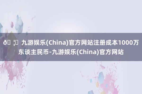 🦄九游娱乐(China)官方网站注册成本1000万东谈主民币-九游娱乐(China)官方网站