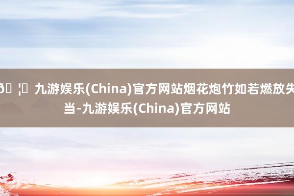 🦄九游娱乐(China)官方网站烟花炮竹如若燃放失当-九游娱乐(China)官方网站