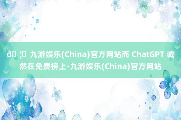 🦄九游娱乐(China)官方网站而 ChatGPT 诚然在免费榜上-九游娱乐(China)官方网站
