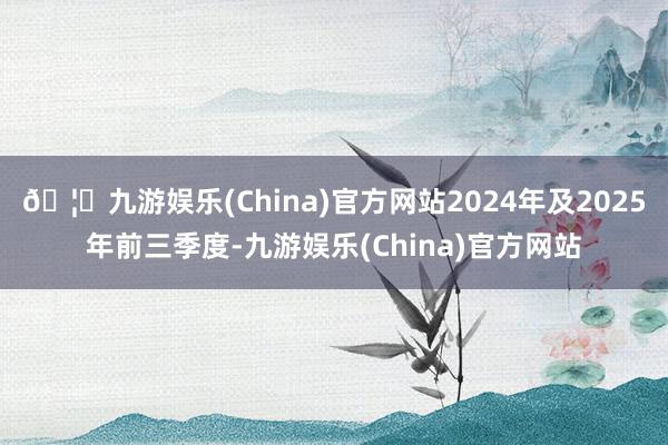 🦄九游娱乐(China)官方网站2024年及2025年前三季度-九游娱乐(China)官方网站