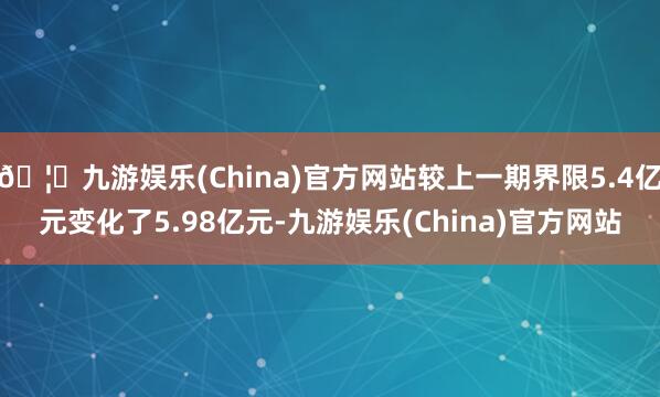 🦄九游娱乐(China)官方网站较上一期界限5.4亿元变化了5.98亿元-九游娱乐(China)官方网站