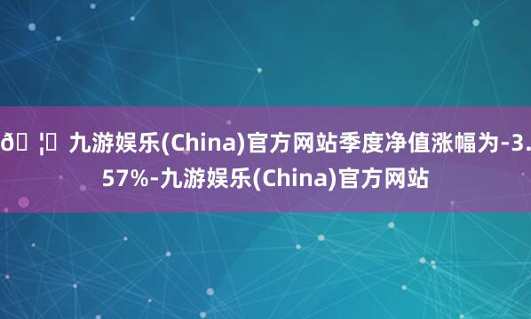 🦄九游娱乐(China)官方网站季度净值涨幅为-3.57%-九游娱乐(China)官方网站