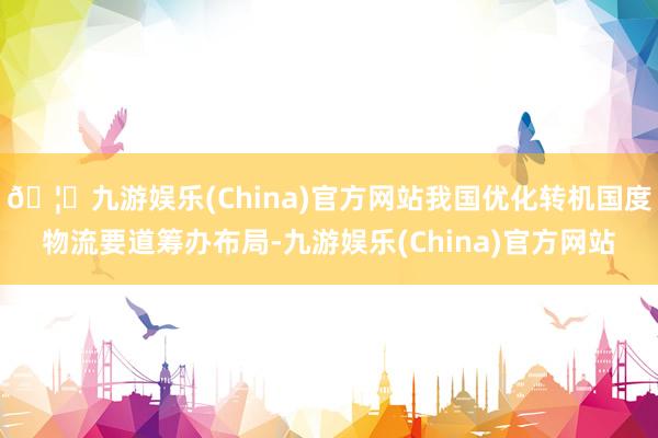 🦄九游娱乐(China)官方网站我国优化转机国度物流要道筹办布局-九游娱乐(China)官方网站