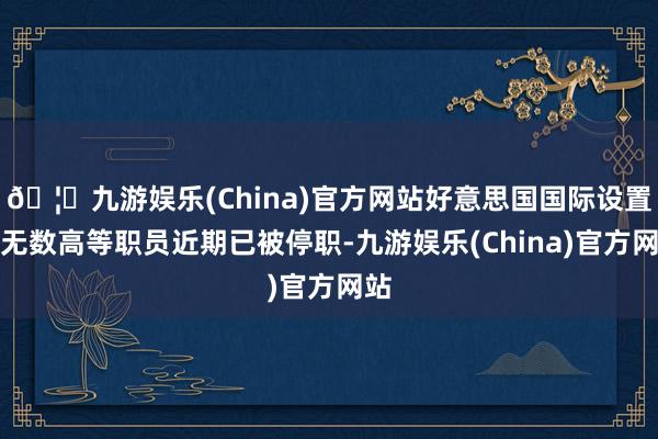 🦄九游娱乐(China)官方网站好意思国国际设置署无数高等职员近期已被停职-九游娱乐(China)官方网站