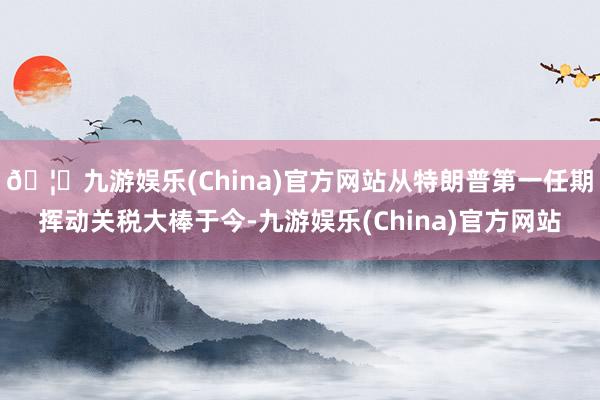 🦄九游娱乐(China)官方网站从特朗普第一任期挥动关税大棒于今-九游娱乐(China)官方网站