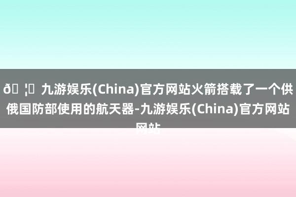 🦄九游娱乐(China)官方网站火箭搭载了一个供俄国防部使用的航天器-九游娱乐(China)官方网站