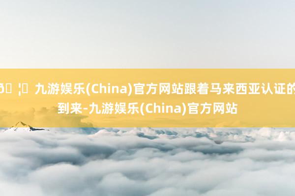 🦄九游娱乐(China)官方网站跟着马来西亚认证的到来-九游娱乐(China)官方网站