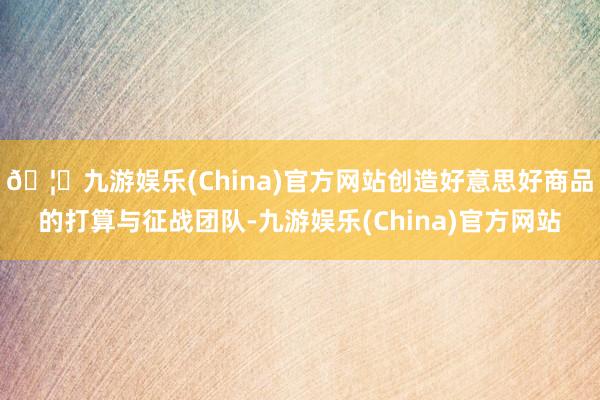 🦄九游娱乐(China)官方网站创造好意思好商品的打算与征战团队-九游娱乐(China)官方网站