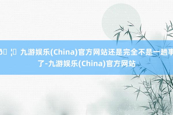 🦄九游娱乐(China)官方网站还是完全不是一趟事了-九游娱乐(China)官方网站