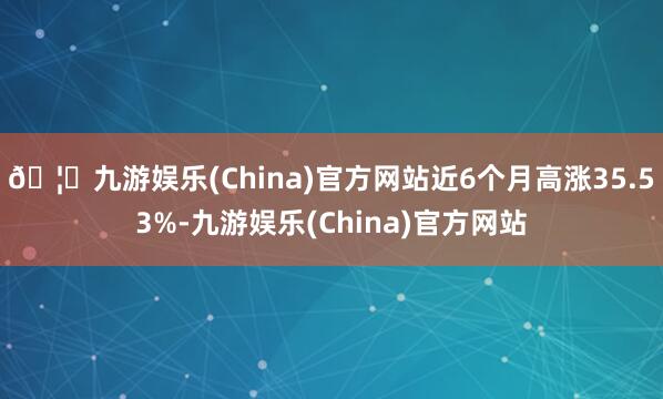 🦄九游娱乐(China)官方网站近6个月高涨35.53%-九游娱乐(China)官方网站
