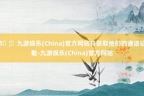 🦄九游娱乐(China)官方网站并获取他们的通话记载-九游娱乐(China)官方网站