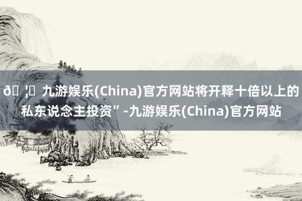 🦄九游娱乐(China)官方网站将开释十倍以上的私东说念主投资”-九游娱乐(China)官方网站