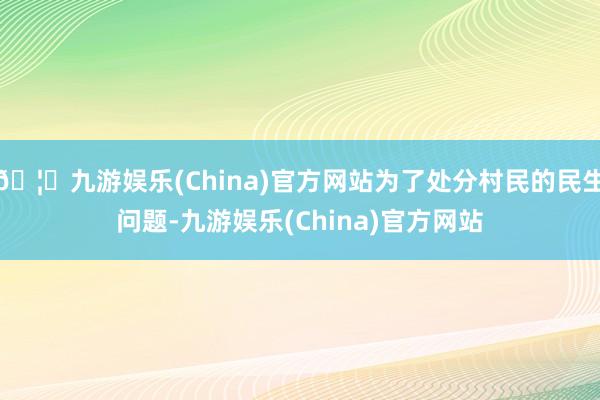 🦄九游娱乐(China)官方网站为了处分村民的民生问题-九游娱乐(China)官方网站
