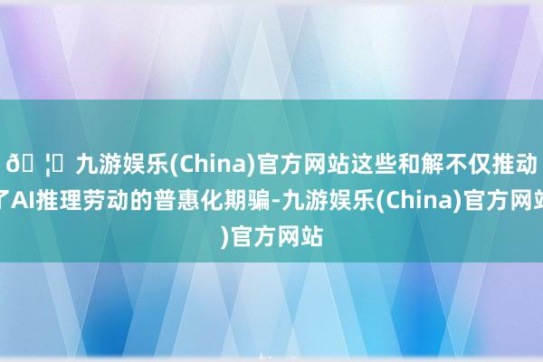 🦄九游娱乐(China)官方网站这些和解不仅推动了AI推理劳动的普惠化期骗-九游娱乐(China)官方网站