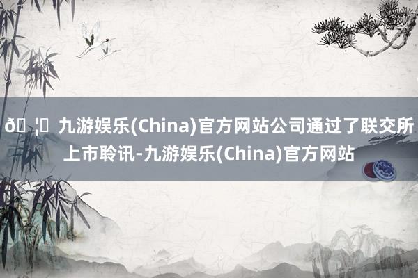 🦄九游娱乐(China)官方网站公司通过了联交所上市聆讯-九游娱乐(China)官方网站