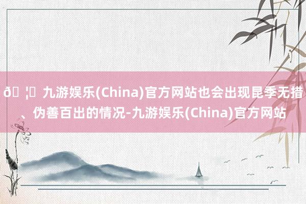 🦄九游娱乐(China)官方网站也会出现昆季无措、伪善百出的情况-九游娱乐(China)官方网站