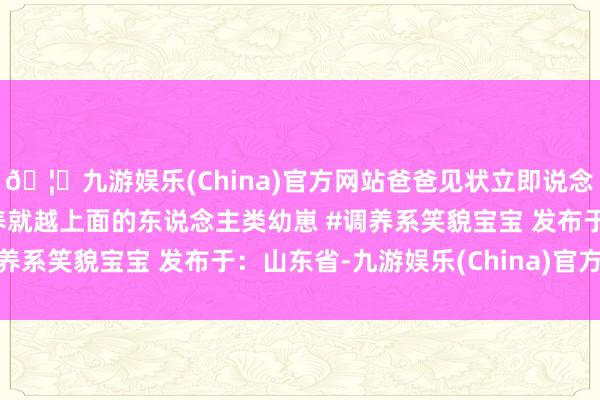 🦄九游娱乐(China)官方网站爸爸见状立即说念歉哄起来~#萌娃 #越养就越上面的东说念主类幼崽 #调养系笑貌宝宝 发布于:山东省-九游娱乐(China)官方网站