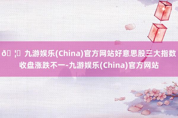 🦄九游娱乐(China)官方网站好意思股三大指数收盘涨跌不一-九游娱乐(China)官方网站