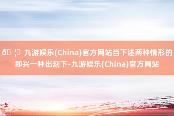 🦄九游娱乐(China)官方网站当下述两种情形的即兴一种出刻下-九游娱乐(China)官方网站