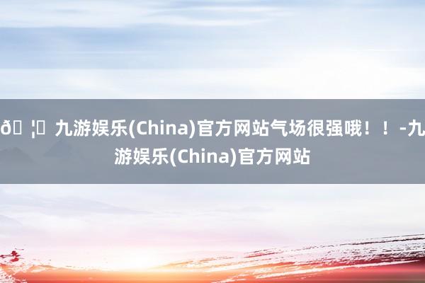 🦄九游娱乐(China)官方网站气场很强哦！！-九游娱乐(China)官方网站