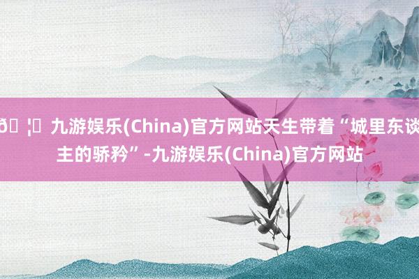 🦄九游娱乐(China)官方网站天生带着“城里东谈主的骄矜”-九游娱乐(China)官方网站
