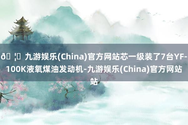 🦄九游娱乐(China)官方网站芯一级装了7台YF-100K液氧煤油发动机-九游娱乐(China)官方网站